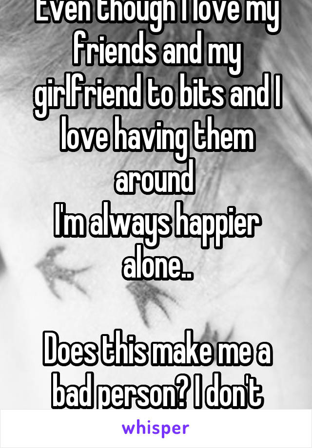 Even though I love my friends and my girlfriend to bits and I love having them around 
I'm always happier alone..

Does this make me a bad person? I don't know anymore..