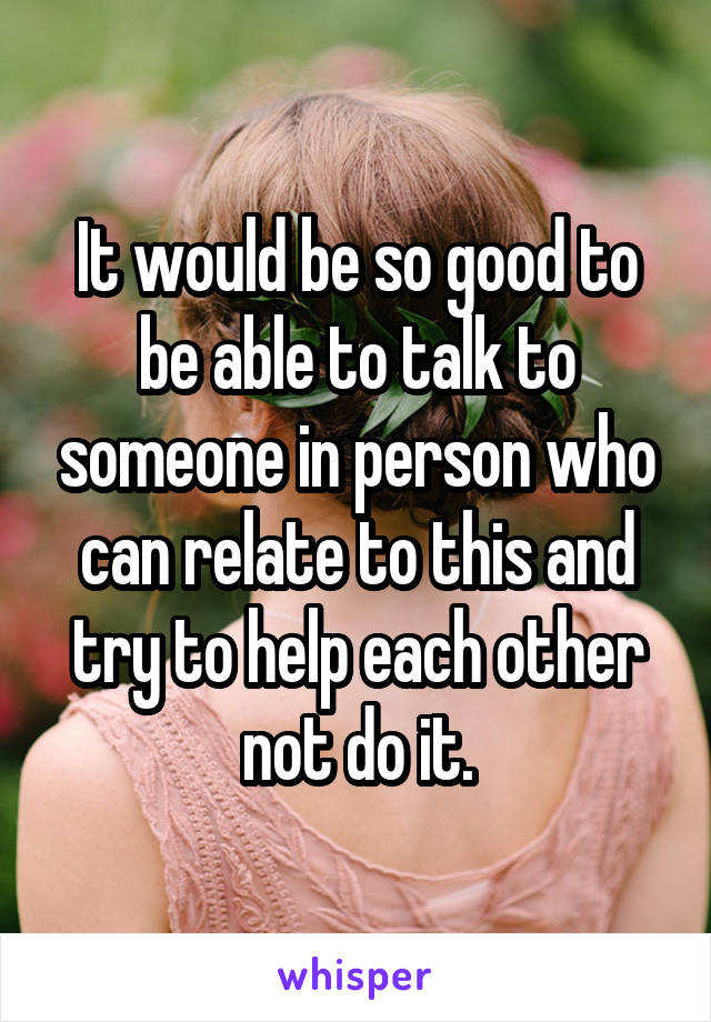 It would be so good to be able to talk to someone in person who can relate to this and try to help each other not do it.