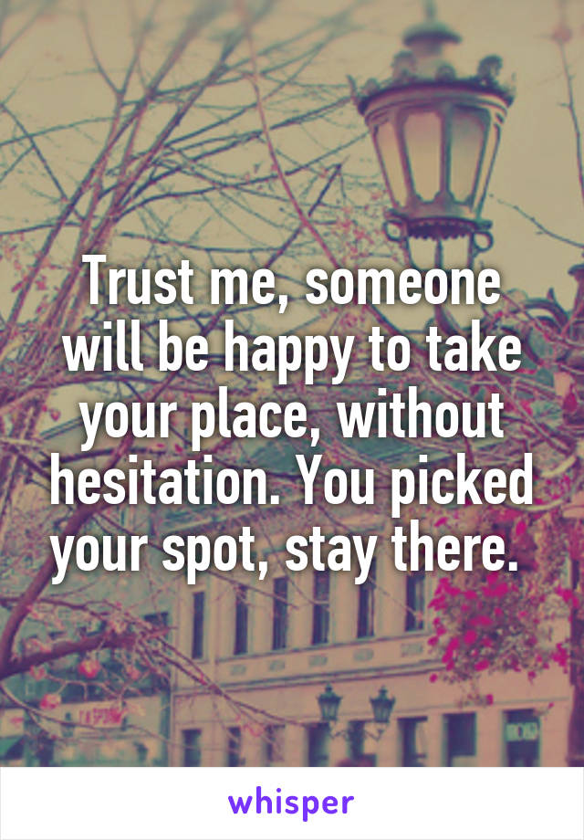 Trust me, someone will be happy to take your place, without hesitation. You picked your spot, stay there. 