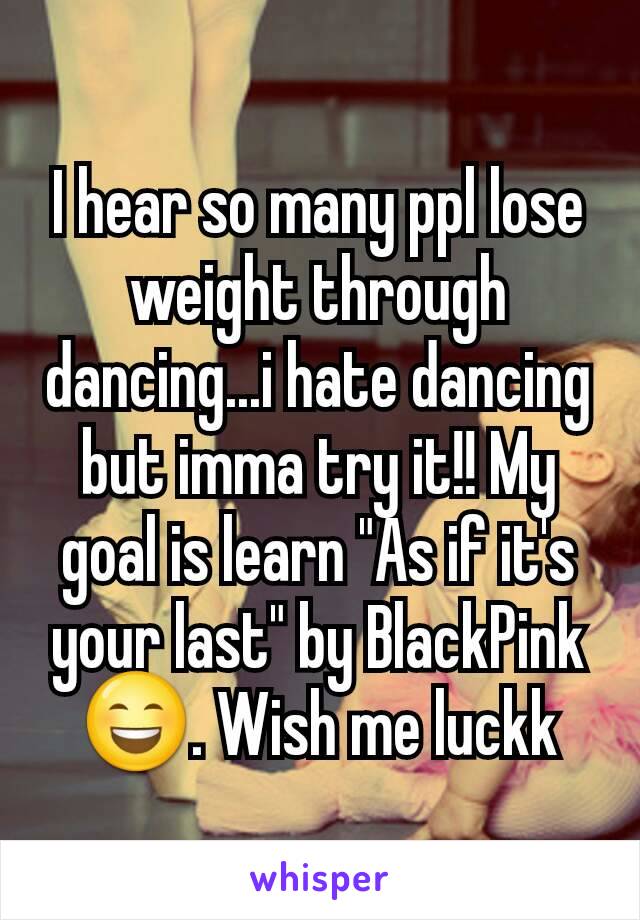 I hear so many ppl lose weight through dancing...i hate dancing but imma try it!! My goal is learn "As if it's your last" by BlackPink 😄. Wish me luckk