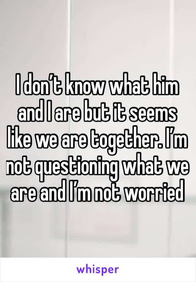 I don’t know what him and I are but it seems like we are together. I’m not questioning what we are and I’m not worried