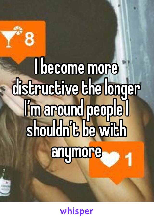 I become more distructive the longer I’m around people I shouldn’t be with anymore