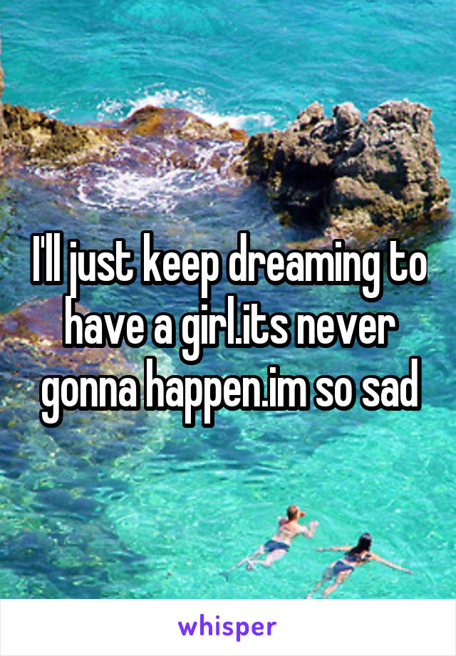 I'll just keep dreaming to have a girl.its never gonna happen.im so sad