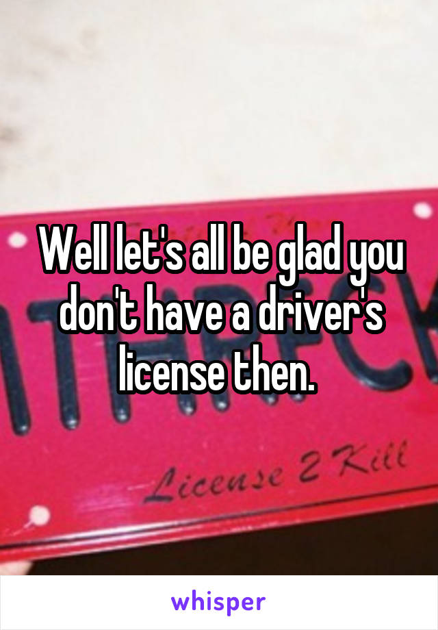 Well let's all be glad you don't have a driver's license then. 