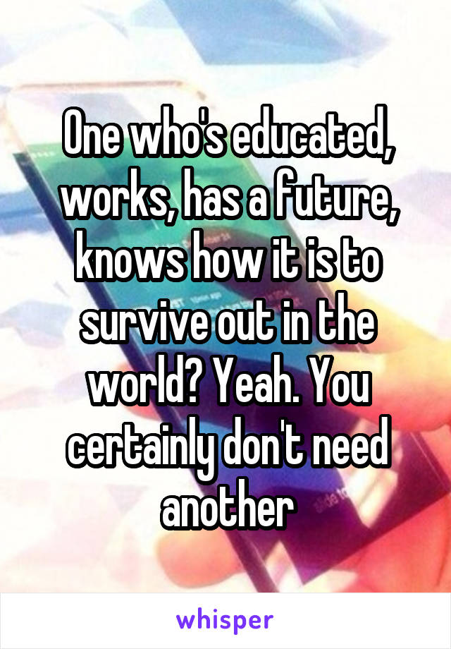 One who's educated, works, has a future, knows how it is to survive out in the world? Yeah. You certainly don't need another