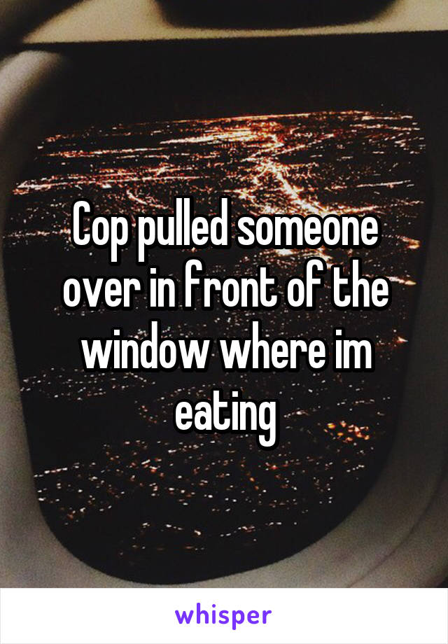 Cop pulled someone over in front of the window where im eating