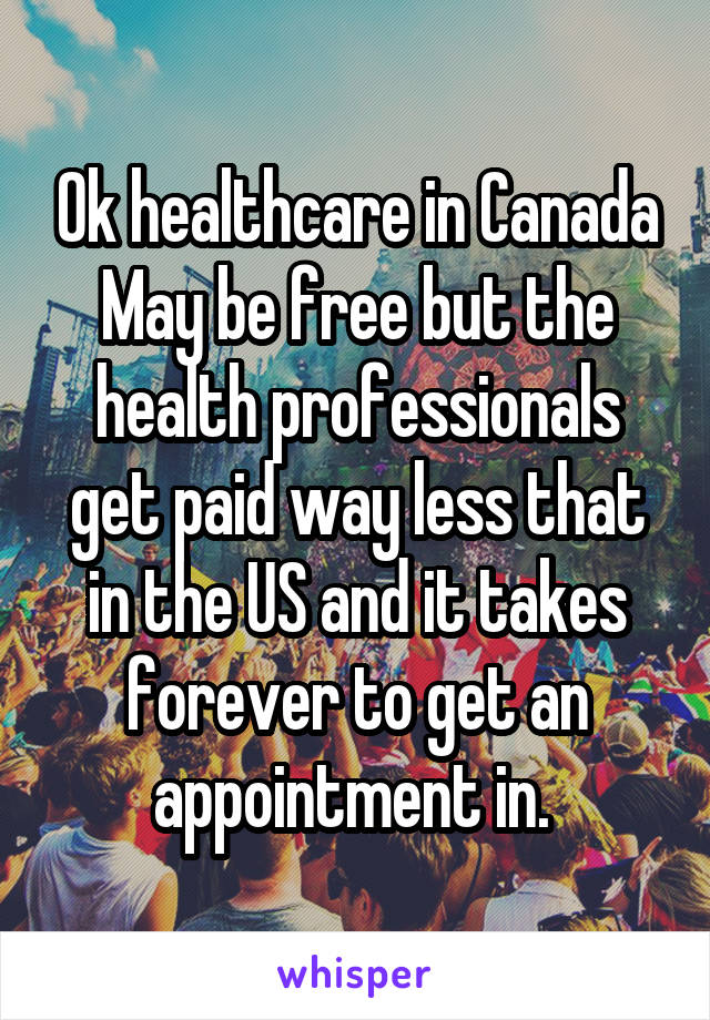 Ok healthcare in Canada May be free but the health professionals get paid way less that in the US and it takes forever to get an appointment in. 