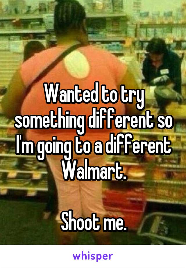 

Wanted to try something different so I'm going to a different Walmart.

Shoot me.