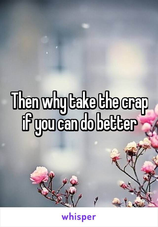 Then why take the crap if you can do better