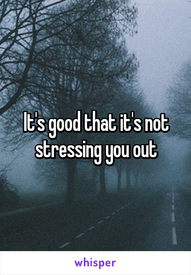 It's good that it's not stressing you out