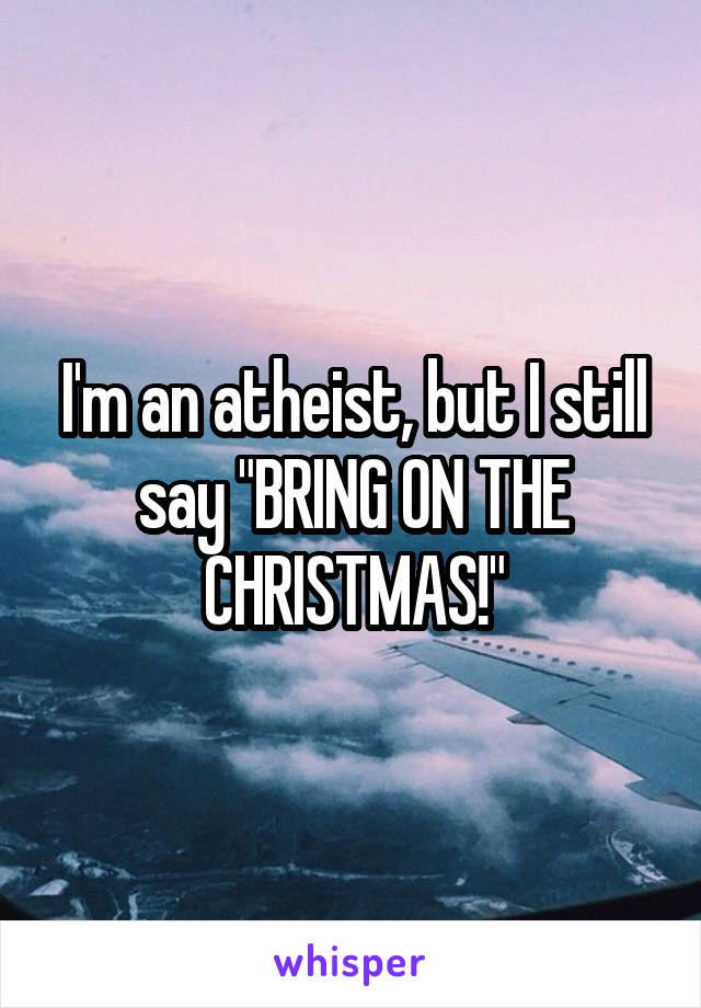 I'm an atheist, but I still say "BRING ON THE CHRISTMAS!"