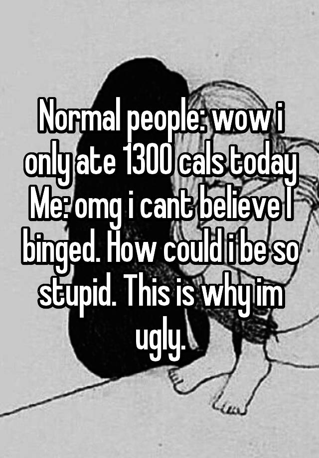 Normal people: wow i only ate 1300 cals today
Me: omg i cant believe I binged. How could i be so stupid. This is why im ugly.