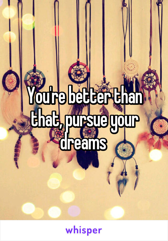 You're better than that, pursue your dreams 
