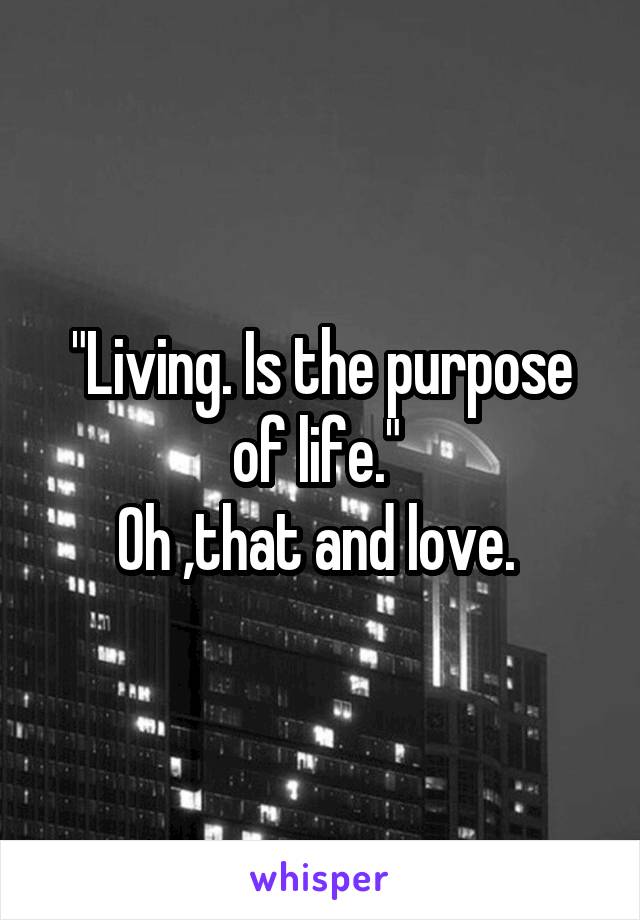 "Living. Is the purpose of life." 
Oh ,that and love. 