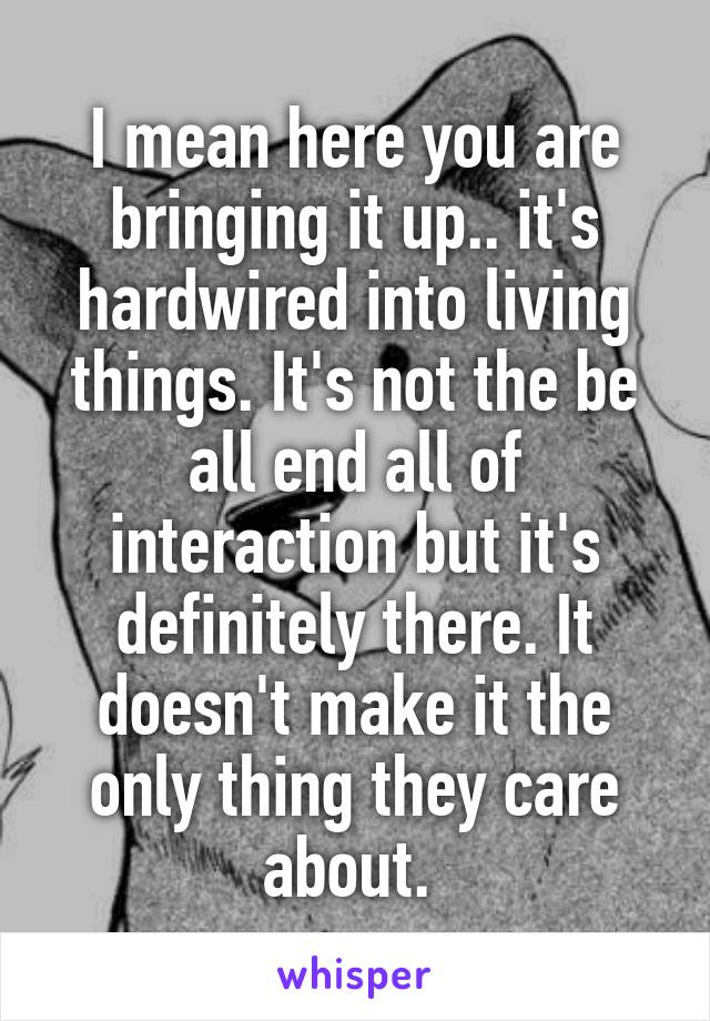 I mean here you are bringing it up.. it's hardwired into living things. It's not the be all end all of interaction but it's definitely there. It doesn't make it the only thing they care about. 