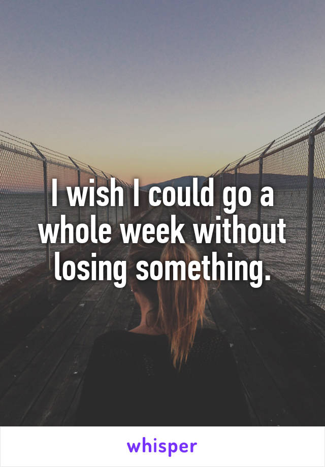 I wish I could go a whole week without losing something.