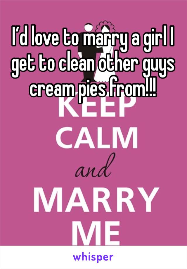I’d love to marry a girl I get to clean other guys cream pies from!!!