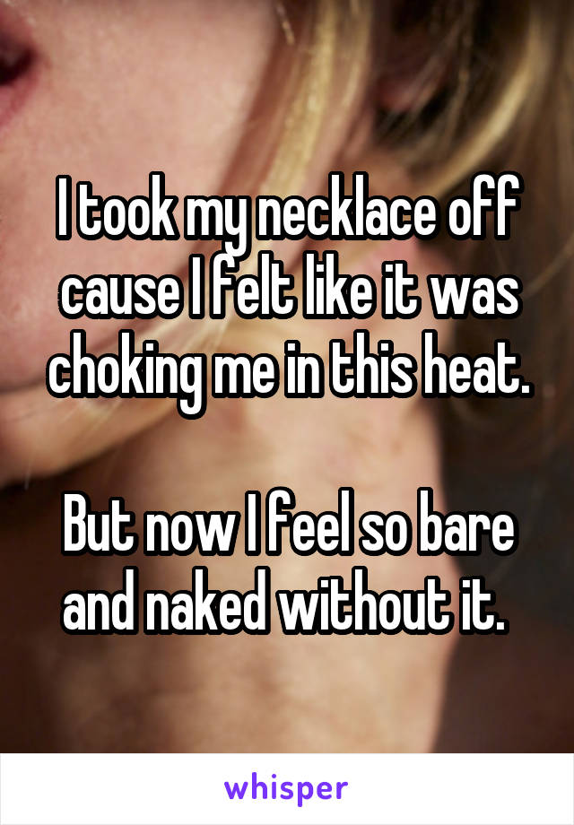 I took my necklace off cause I felt like it was choking me in this heat.

But now I feel so bare and naked without it. 