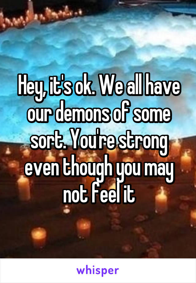 Hey, it's ok. We all have our demons of some sort. You're strong even though you may not feel it