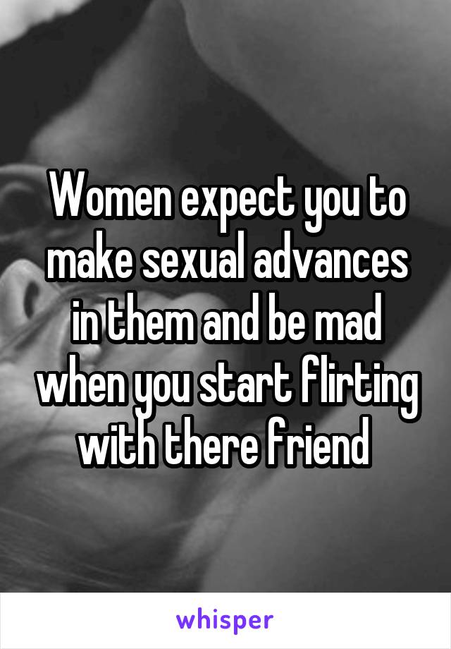 Women expect you to make sexual advances in them and be mad when you start flirting with there friend 