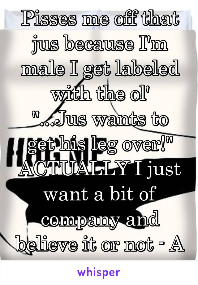 Pisses me off that jus because I'm male I get labeled with the ol'
"...Jus wants to get his leg over!"
ACTUALLY I just want a bit of company and believe it or not - A dam cwtch!