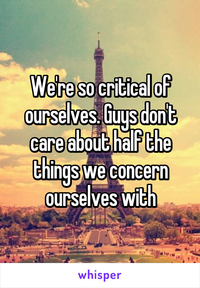 We're so critical of ourselves. Guys don't care about half the things we concern ourselves with