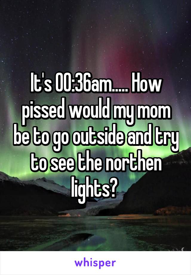 It's 00:36am..... How pissed would my mom be to go outside and try to see the northen lights? 