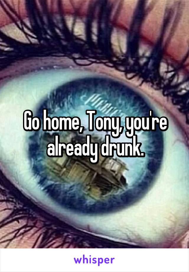 Go home, Tony, you're already drunk.