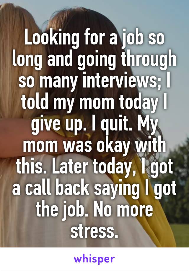 Looking for a job so long and going through so many interviews; I told my mom today I give up. I quit. My mom was okay with this. Later today, I got a call back saying I got the job. No more stress.
