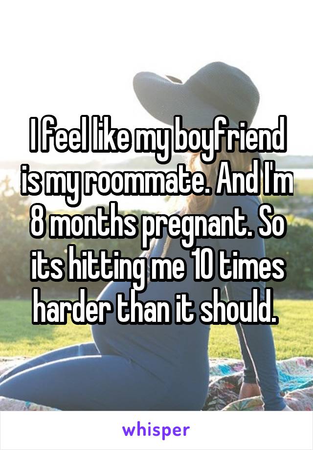 I feel like my boyfriend is my roommate. And I'm 8 months pregnant. So its hitting me 10 times harder than it should. 