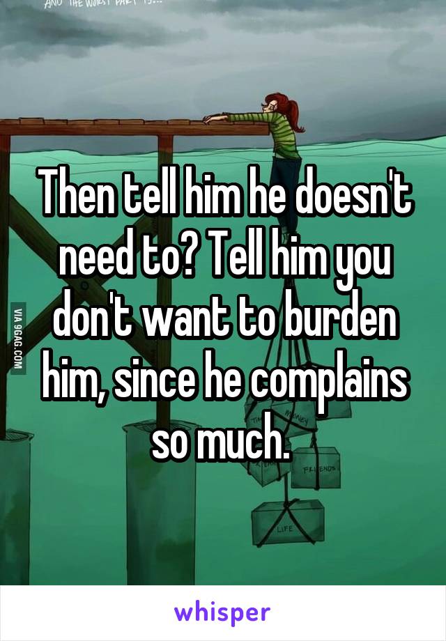 Then tell him he doesn't need to? Tell him you don't want to burden him, since he complains so much. 