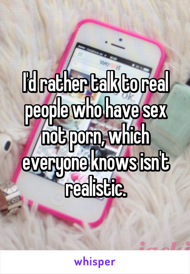 I'd rather talk to real people who have sex not porn, which everyone knows isn't realistic.