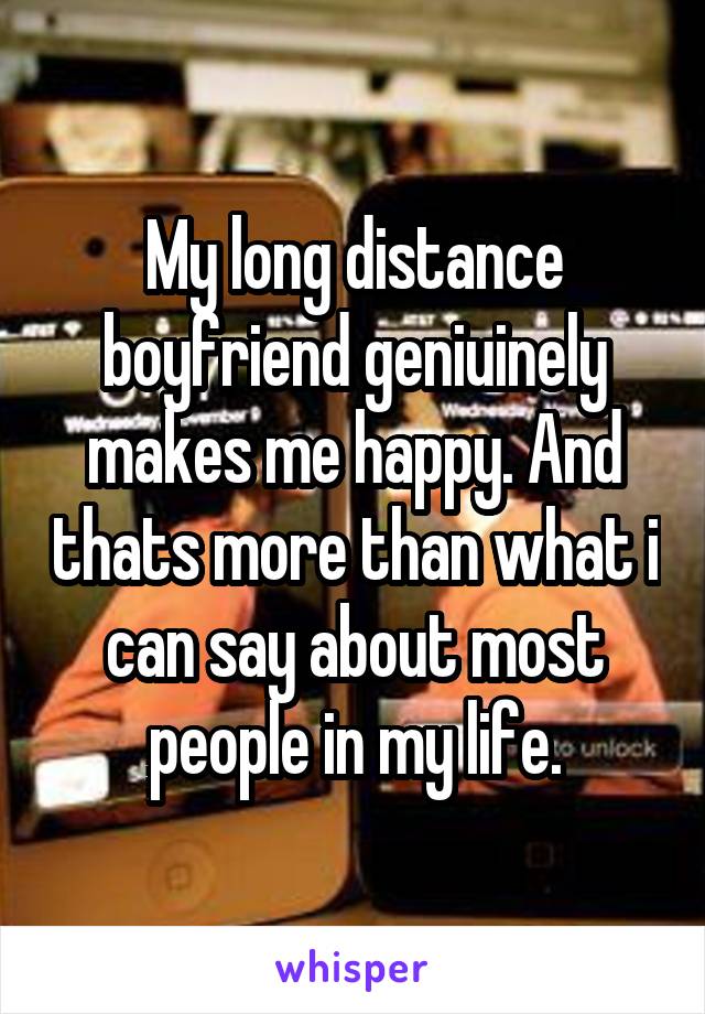 My long distance boyfriend geniuinely makes me happy. And thats more than what i can say about most people in my life.