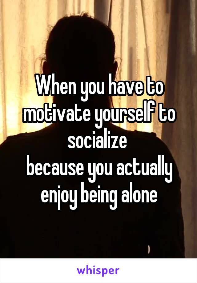 When you have to motivate yourself to socialize 
because you actually enjoy being alone