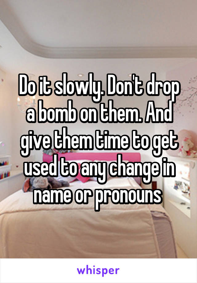 Do it slowly. Don't drop a bomb on them. And give them time to get used to any change in name or pronouns 