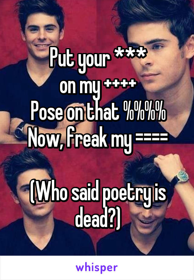 Put your ***
on my ++++
Pose on that %%%%
Now, freak my ====

(Who said poetry is dead?)