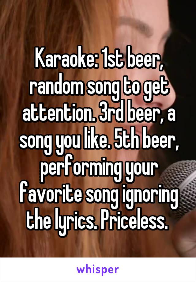 Karaoke: 1st beer, random song to get attention. 3rd beer, a song you like. 5th beer, performing your favorite song ignoring the lyrics. Priceless. 