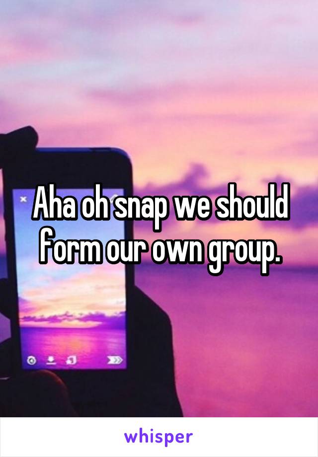 Aha oh snap we should form our own group.