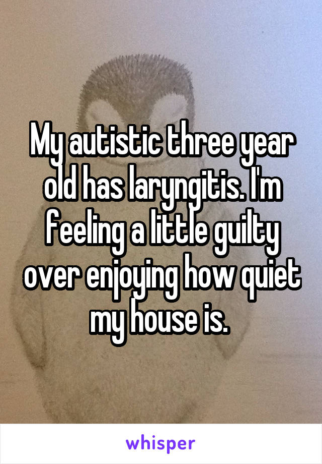 My autistic three year old has laryngitis. I'm feeling a little guilty over enjoying how quiet my house is. 