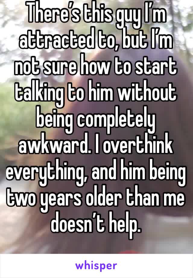 There’s this guy I’m attracted to, but I’m not sure how to start talking to him without being completely awkward. I overthink everything, and him being two years older than me doesn’t help.