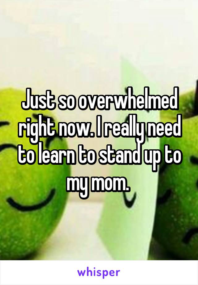 Just so overwhelmed right now. I really need to learn to stand up to my mom. 