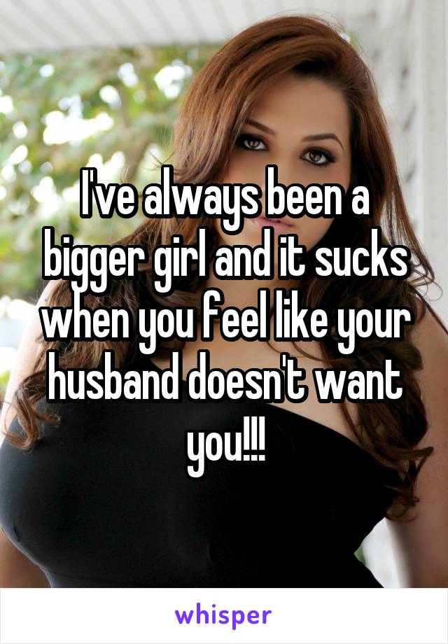 I've always been a bigger girl and it sucks when you feel like your husband doesn't want you!!!