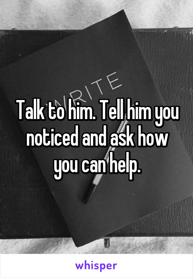 Talk to him. Tell him you noticed and ask how you can help.