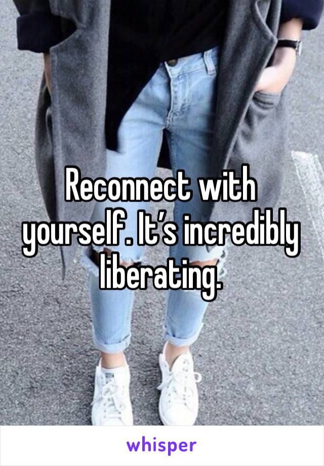 Reconnect with yourself. It’s incredibly liberating. 