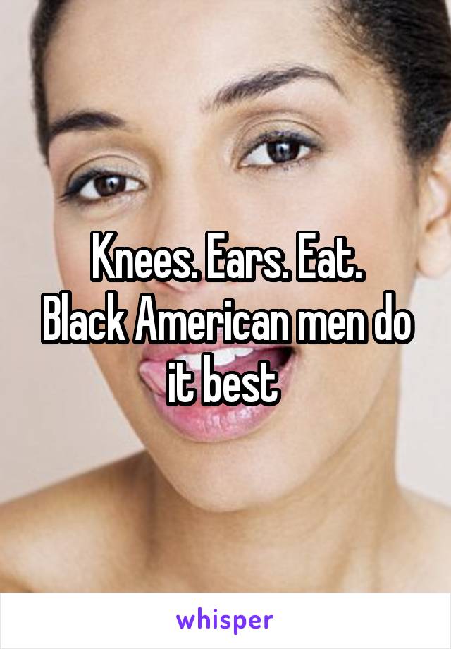 Knees. Ears. Eat.
Black American men do it best 