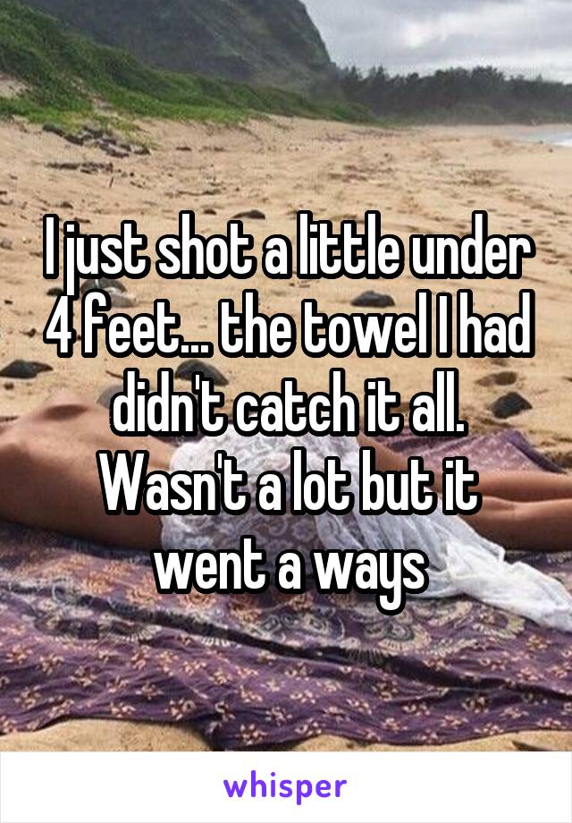 I just shot a little under 4 feet... the towel I had didn't catch it all. Wasn't a lot but it went a ways