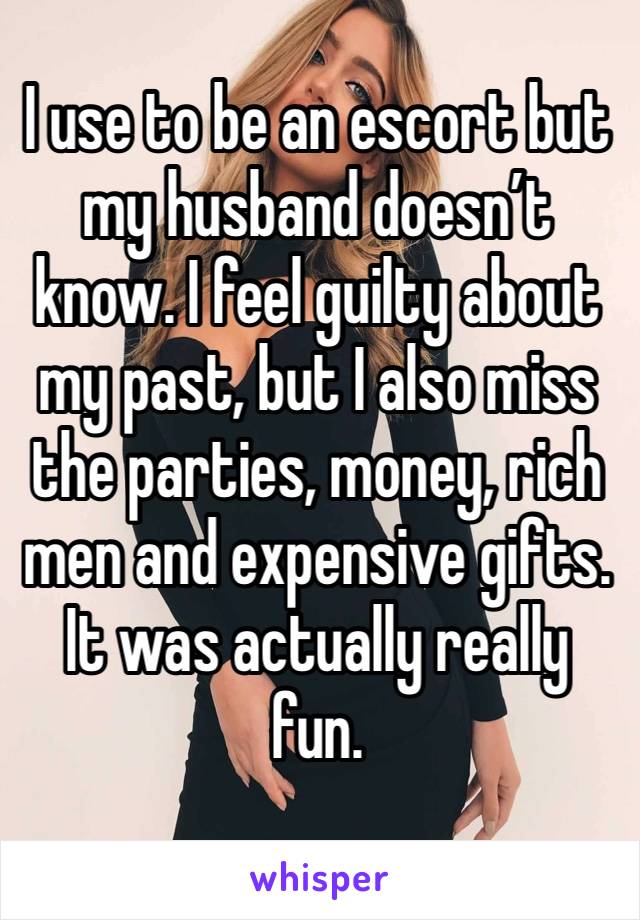 I use to be an escort but my husband doesn’t know. I feel guilty about my past, but I also miss the parties, money, rich men and expensive gifts. It was actually really fun.