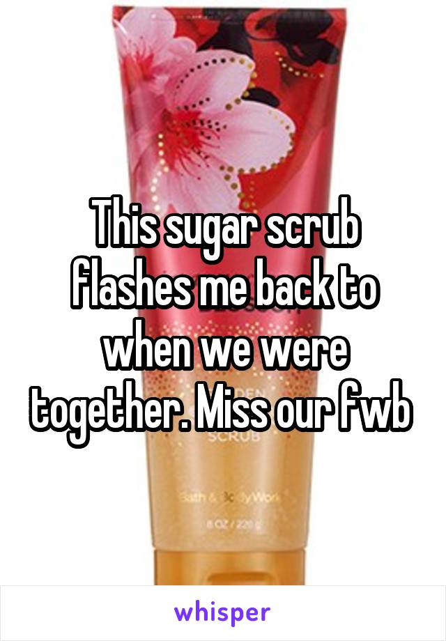 This sugar scrub flashes me back to when we were together. Miss our fwb 