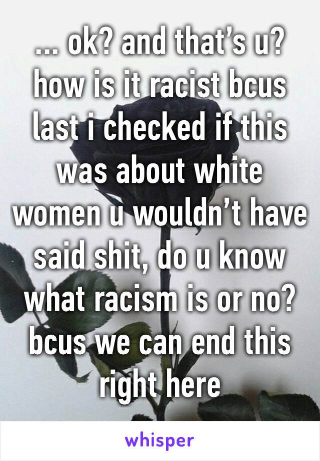 ... ok? and that’s u? how is it racist bcus last i checked if this was about white women u wouldn’t have said shit, do u know what racism is or no? bcus we can end this right here 