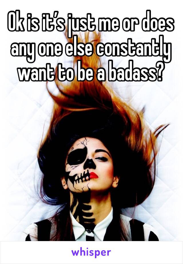 Ok is it’s just me or does any one else constantly want to be a badass? 